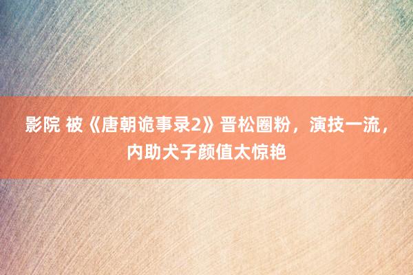 影院 被《唐朝诡事录2》晋松圈粉，演技一流，内助犬子颜值太惊艳