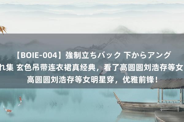 【BOIE-004】強制立ちバック 下からアングル巨乳激ハメ激揺れ集 玄色吊带连衣裙真经典，看了高圆圆刘浩存等女明星穿，优雅前锋！