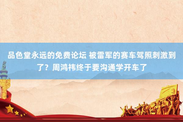 品色堂永远的免费论坛 被雷军的赛车驾照刺激到了?周鸿祎终于要沟通学开车了