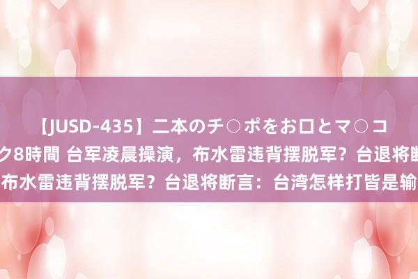 【JUSD-435】二本のチ○ポをお口とマ○コで味わう!!3Pファック8時間 台军凌晨操演,布水雷违背摆脱军?台退将断言:台湾怎样打皆是输