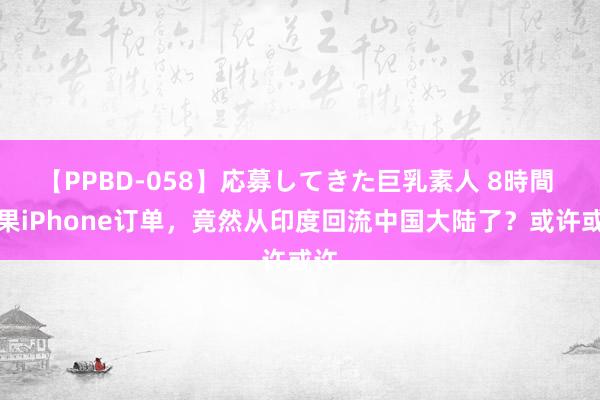 【PPBD-058】応募してきた巨乳素人 8時間 苹果iPhone订单，竟然从印度回流中国大陆了？或许或许