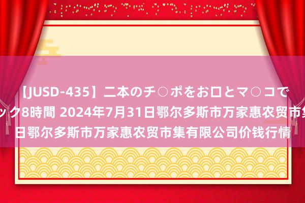【JUSD-435】二本のチ○ポをお口とマ○コで味わう!!3Pファック8時間 2024年7月31日鄂尔多斯市万家惠农贸市集有限公司价钱行情