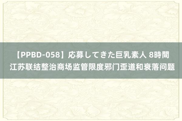 【PPBD-058】応募してきた巨乳素人 8時間 江苏联结整治商场监管限度邪门歪道和衰落问题
