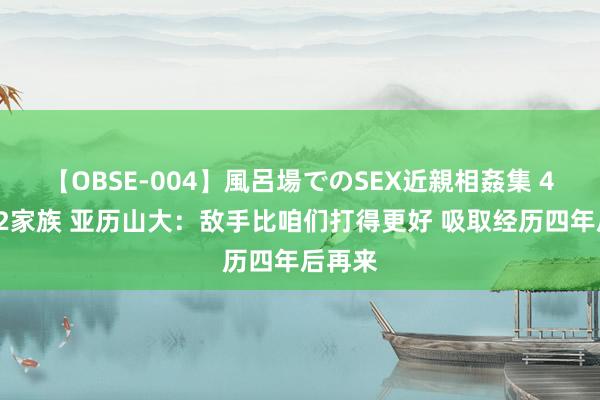 【OBSE-004】風呂場でのSEX近親相姦集 4時間32家族 亚历山大：敌手比咱们打得更好 吸取经历四年后再来