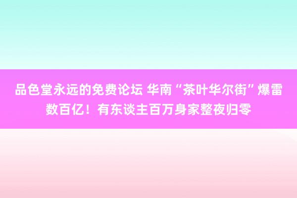 品色堂永远的免费论坛 华南“茶叶华尔街”爆雷数百亿！有东谈主百万身家整夜归零