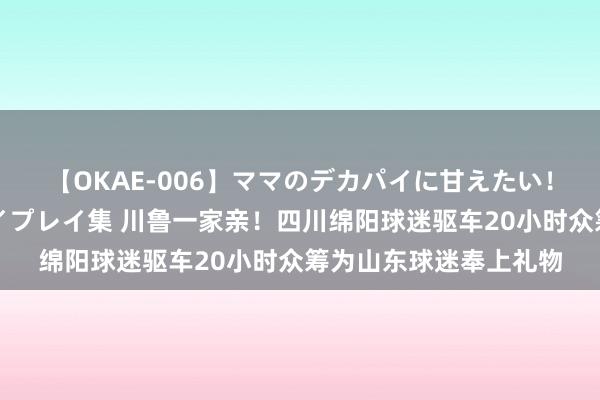 【OKAE-006】ママのデカパイに甘えたい!抜かれたい!オッパイプレイ集 川鲁一家亲!四川绵阳球迷驱车20小时众筹为山东球迷奉上礼物