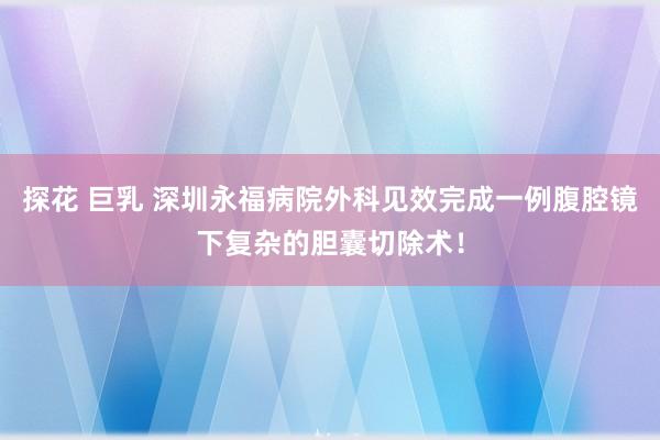 探花 巨乳 深圳永福病院外科见效完成一例腹腔镜下复杂的胆囊切除术！