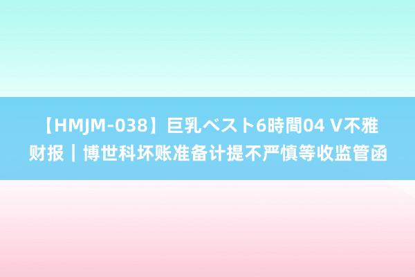 【HMJM-038】巨乳ベスト6時間04 V不雅财报｜博世科坏账准备计提不严慎等收监管函