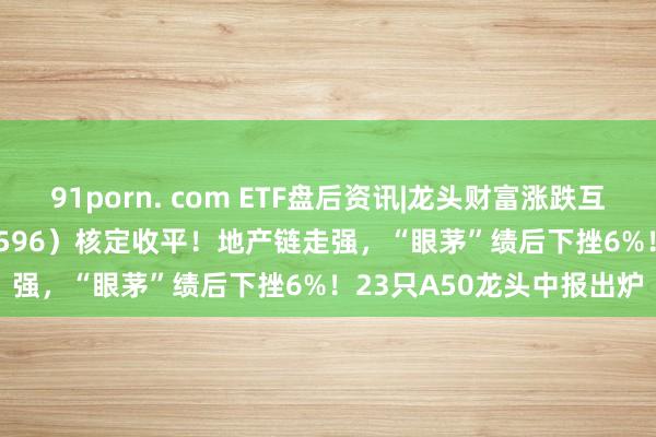 91porn. com ETF盘后资讯|龙头财富涨跌互现，A50ETF华宝（159596）核定收平！地产链走强，“眼茅”绩后下挫6%！23只A50龙头中报出炉