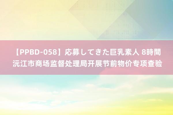 【PPBD-058】応募してきた巨乳素人 8時間 沅江市商场监督处理局开展节前物价专项查验