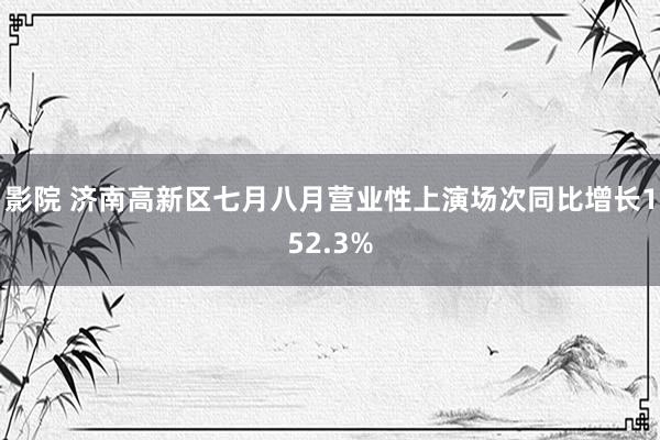 影院 济南高新区七月八月营业性上演场次同比增长152.3%