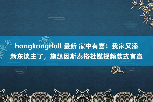 hongkongdoll 最新 家中有喜!我家又添新东谈主了,施魏因斯泰格社媒视频款式官宣