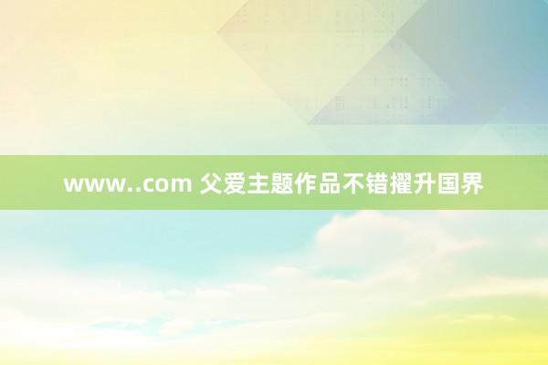 www..com 父爱主题作品不错擢升国界