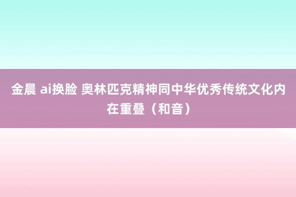 金晨 ai换脸 奥林匹克精神同中华优秀传统文化内在重叠（和音）
