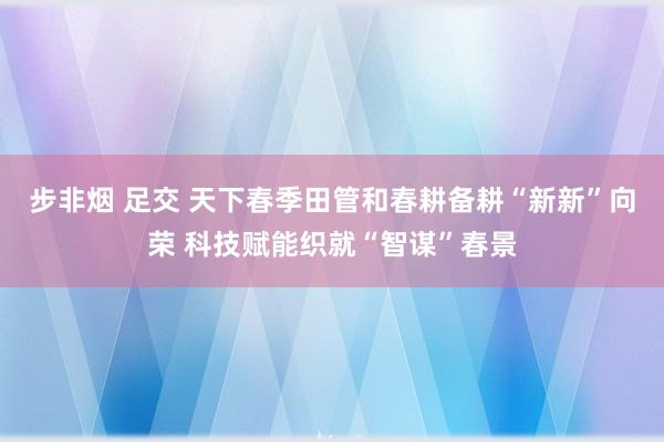 步非烟 足交 天下春季田管和春耕备耕“新新”向荣 科技赋能织就“智谋”春景