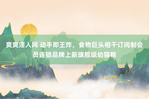 爽爽淫人网 动手即王炸，食物巨头相干订阅制会员连锁品牌上新旗舰级幼猫粮