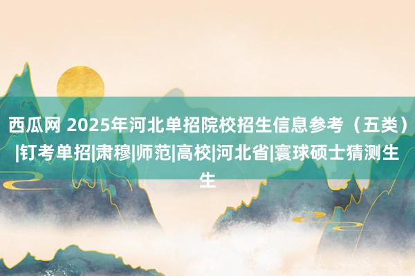 西瓜网 2025年河北单招院校招生信息参考（五类）|钉考单招|肃穆|师范|高校|河北省|寰球硕士猜测生