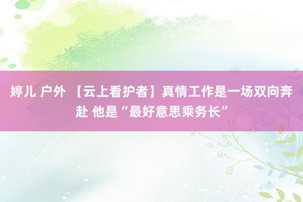 婷儿 户外 【云上看护者】真情工作是一场双向奔赴 他是“最好意思乘务长”