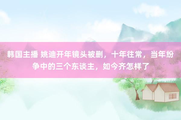 韩国主播 姚迪开年镜头被删，十年往常，当年纷争中的三个东谈主，如今齐怎样了