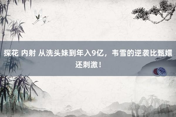 探花 内射 从洗头妹到年入9亿，韦雪的逆袭比甄嬛还刺激！