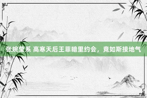 张婉莹系 高寒天后王菲暗里约会，竟如斯接地气