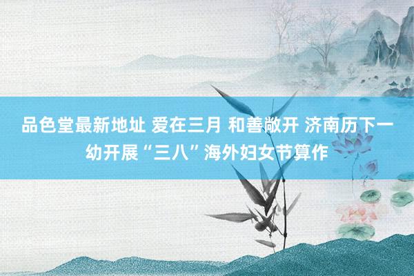 品色堂最新地址 爱在三月 和善敞开 济南历下一幼开展“三八”海外妇女节算作