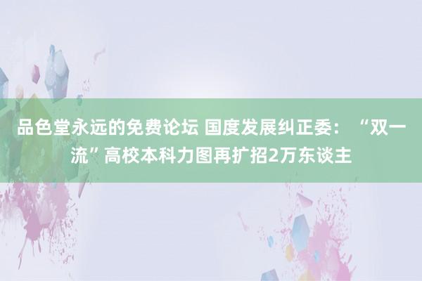 品色堂永远的免费论坛 国度发展纠正委： “双一流”高校本科力图再扩招2万东谈主