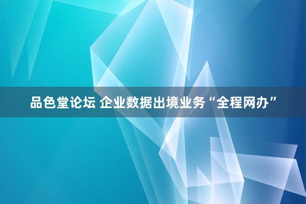 品色堂论坛 企业数据出境业务“全程网办”