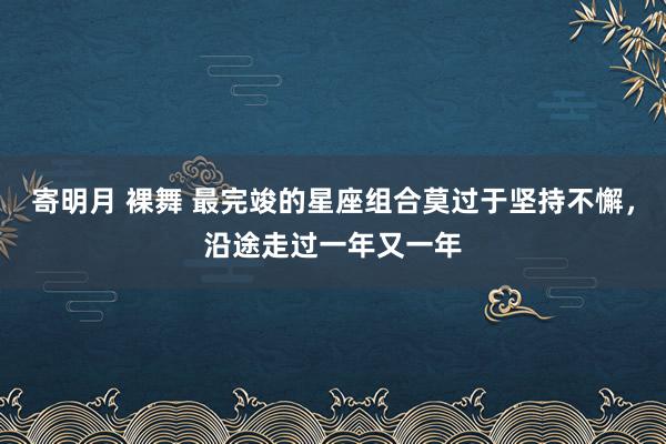 寄明月 裸舞 最完竣的星座组合莫过于坚持不懈，沿途走过一年又一年