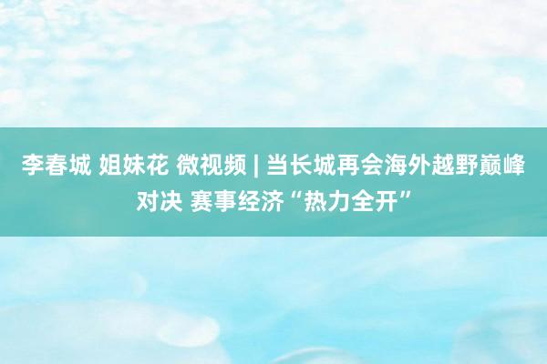 李春城 姐妹花 微视频 | 当长城再会海外越野巅峰对决 赛事经济“热力全开”