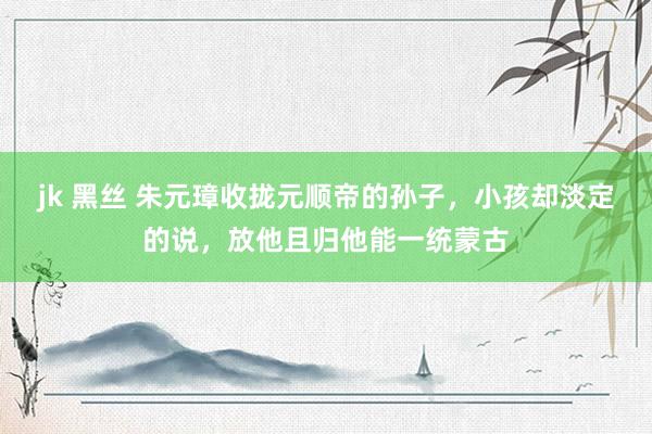 jk 黑丝 朱元璋收拢元顺帝的孙子，小孩却淡定的说，放他且归他能一统蒙古