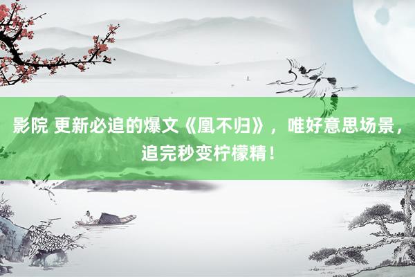 影院 更新必追的爆文《凰不归》，唯好意思场景，追完秒变柠檬精！