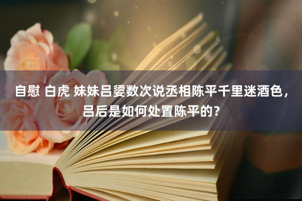 自慰 白虎 妹妹吕媭数次说丞相陈平千里迷酒色，吕后是如何处置陈平的？