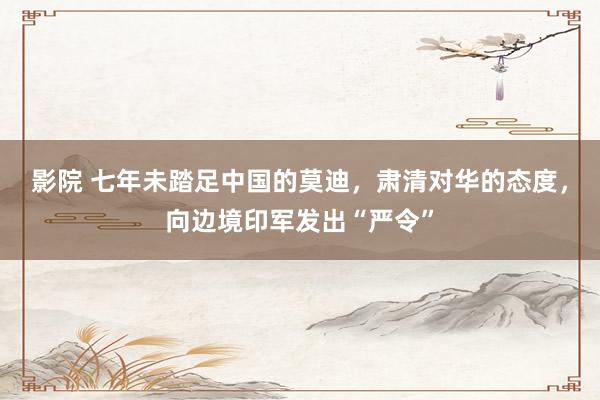 影院 七年未踏足中国的莫迪，肃清对华的态度，向边境印军发出“严令”