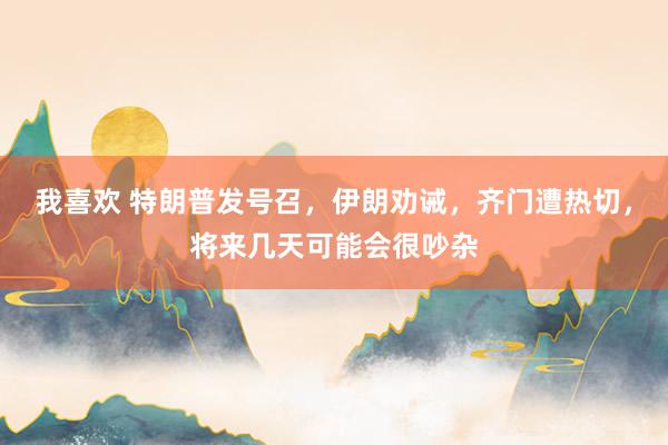 我喜欢 特朗普发号召，伊朗劝诫，齐门遭热切，将来几天可能会很吵杂