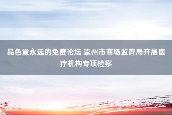品色堂永远的免费论坛 崇州市商场监管局开展医疗机构专项检察