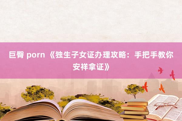 巨臀 porn 《独生子女证办理攻略：手把手教你安祥拿证》