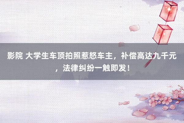 影院 大学生车顶拍照惹怒车主，补偿高达九千元，法律纠纷一触即发！