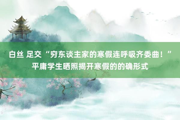 白丝 足交 “穷东谈主家的寒假连呼吸齐委曲！”平庸学生晒照揭开寒假的的确形式