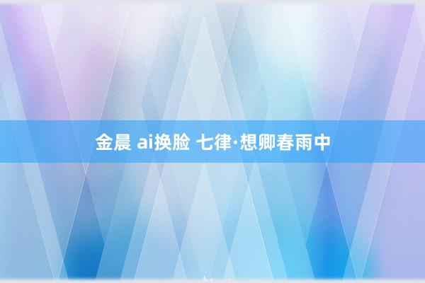 金晨 ai换脸 七律·想卿春雨中