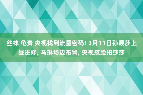 丝袜 龟责 央视找到流量密码! 3月11日孙颖莎上昼进修， 马琳场边布置， 央视怼脸拍莎莎