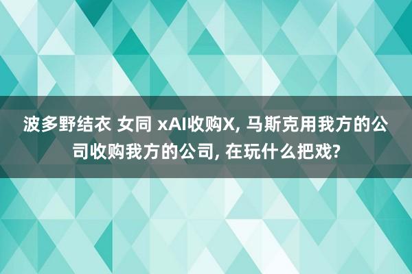 波多野结衣 女同 xAI收购X， 马斯克用我方的公司收购我方的公司， 在玩什么把戏?