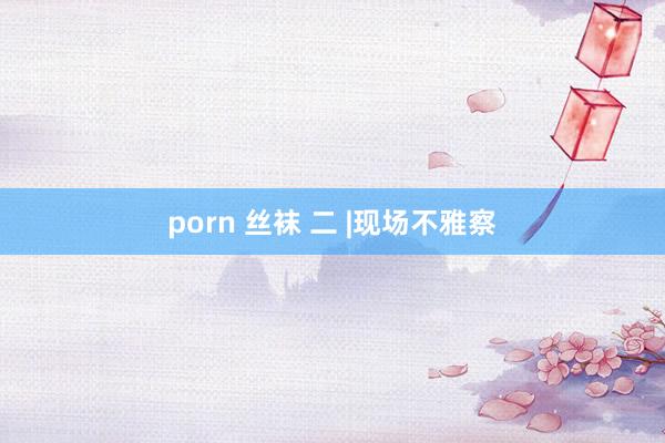 porn 丝袜 二 |现场不雅察