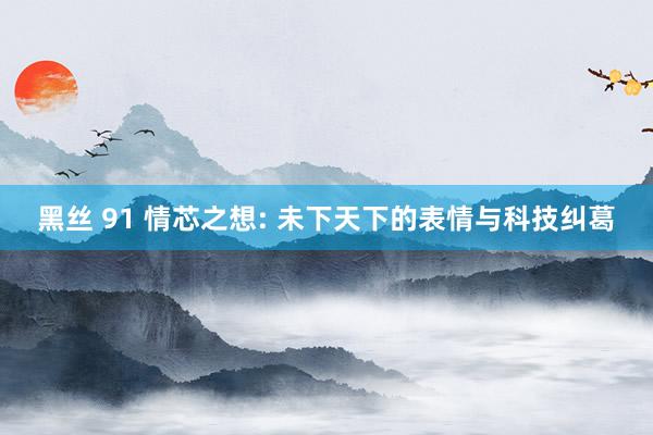 黑丝 91 情芯之想: 未下天下的表情与科技纠葛