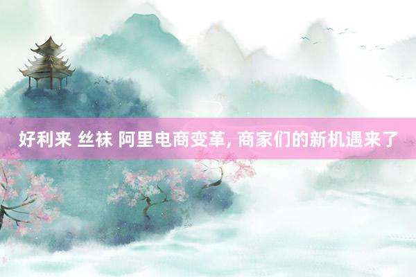好利来 丝袜 阿里电商变革， 商家们的新机遇来了