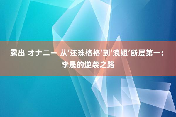 露出 オナニー 从‘还珠格格’到‘浪姐’断层第一: 李晟的逆袭之路