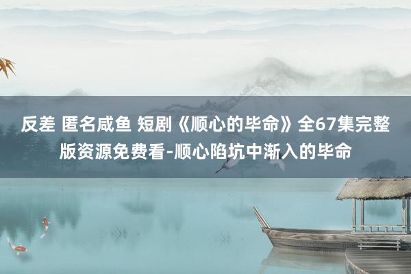 反差 匿名咸鱼 短剧《顺心的毕命》全67集完整版资源免费看-顺心陷坑中渐入的毕命
