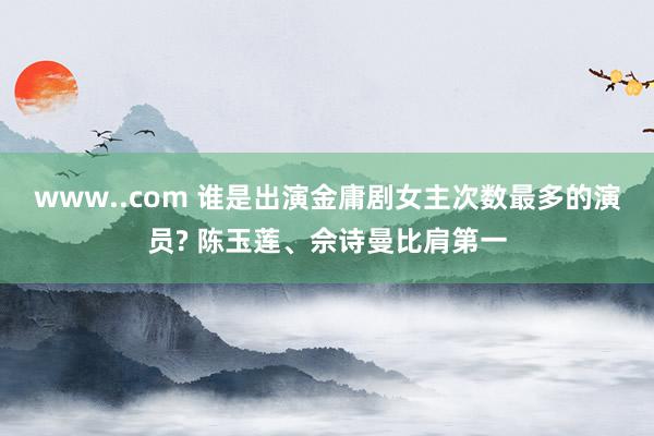 www..com 谁是出演金庸剧女主次数最多的演员? 陈玉莲、佘诗曼比肩第一
