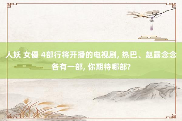 人妖 女優 4部行将开播的电视剧, 热巴、赵露念念各有一部, 你期待哪部?