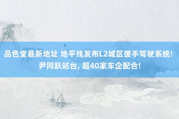品色堂最新地址 地平线发布L2城区援手驾驶系统! 尹同跃站台， 超40家车企配合!